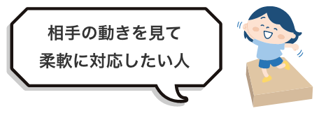 相手の動きを見て
柔軟に対応したい人